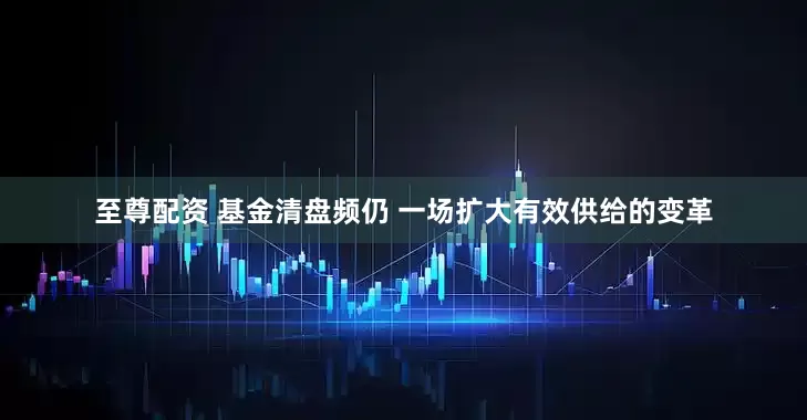 至尊配资 基金清盘频仍 一场扩大有效供给的变革