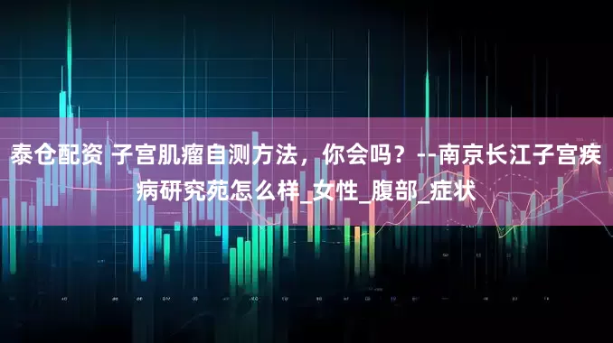 泰仓配资 子宫肌瘤自测方法，你会吗？--南京长江子宫疾病研究苑怎么样_女性_腹部_症状