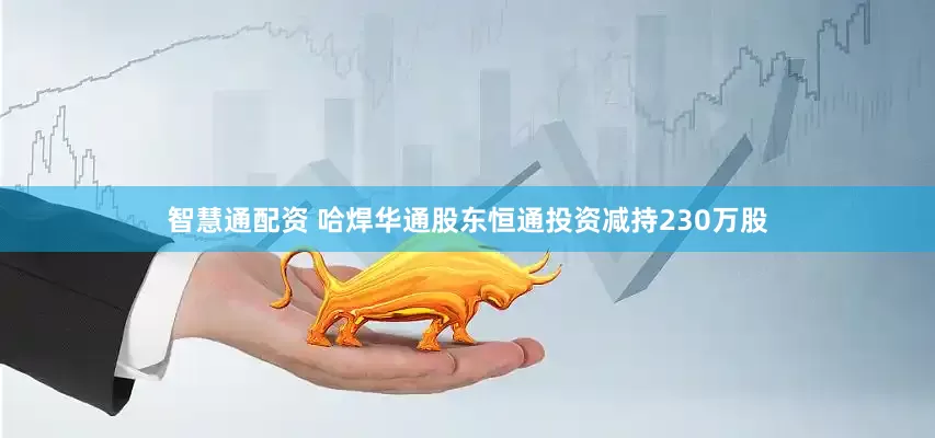 智慧通配资 哈焊华通股东恒通投资减持230万股