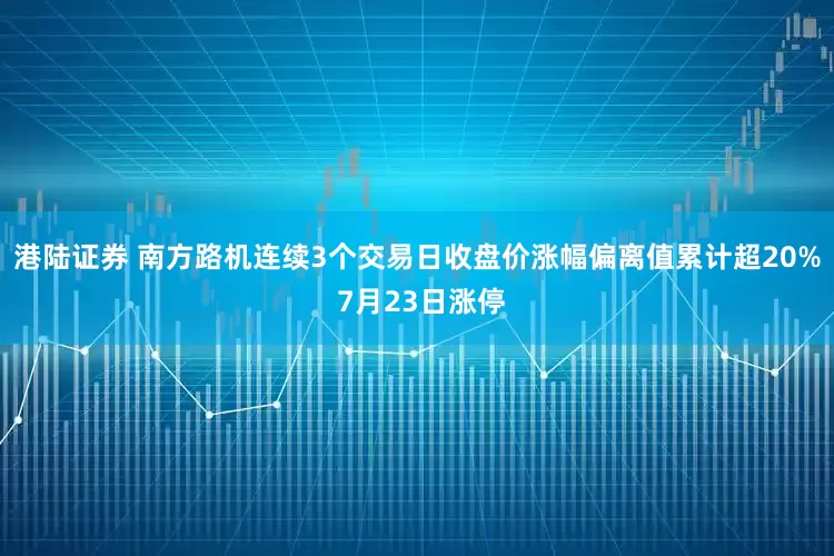 港陆证券 南方路机连续3个交易日收盘价涨幅偏离值累计超20% 7月23日涨停