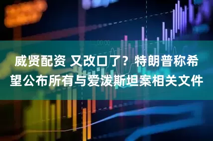 威贤配资 又改口了？特朗普称希望公布所有与爱泼斯坦案相关文件