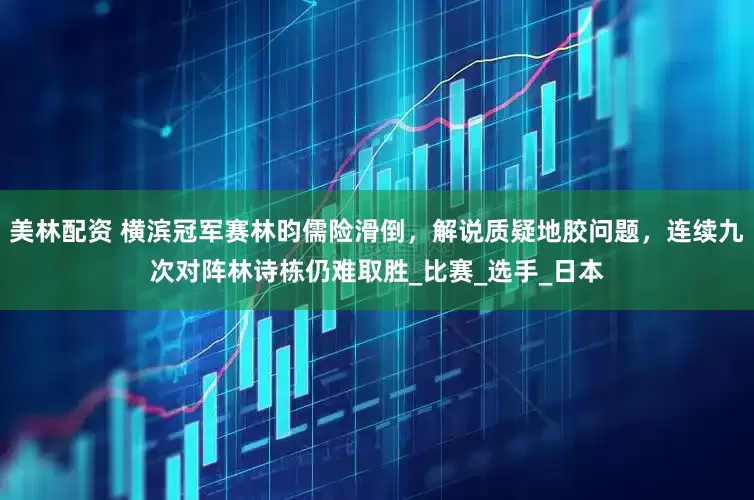 美林配资 横滨冠军赛林昀儒险滑倒，解说质疑地胶问题，连续九次对阵林诗栋仍难取胜_比赛_选手_日本