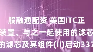 股融通配资 美国ITC正式对汽化器装置、与之一起使用的滤芯及其组件(II)启动337调查