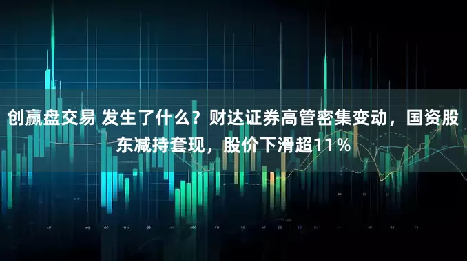 创赢盘交易 发生了什么？财达证券高管密集变动，国资股东减持套现，股价下滑超11％