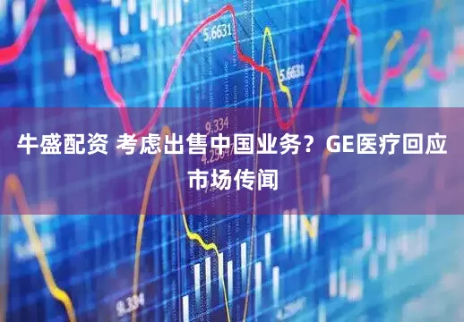 牛盛配资 考虑出售中国业务？GE医疗回应市场传闻