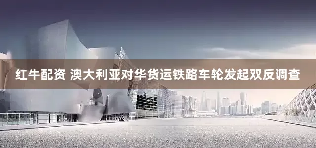 红牛配资 澳大利亚对华货运铁路车轮发起双反调查