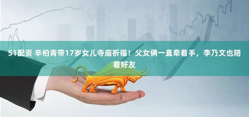 51配资 辛柏青带17岁女儿寺庙祈福！父女俩一直牵着手，李乃文也陪着好友