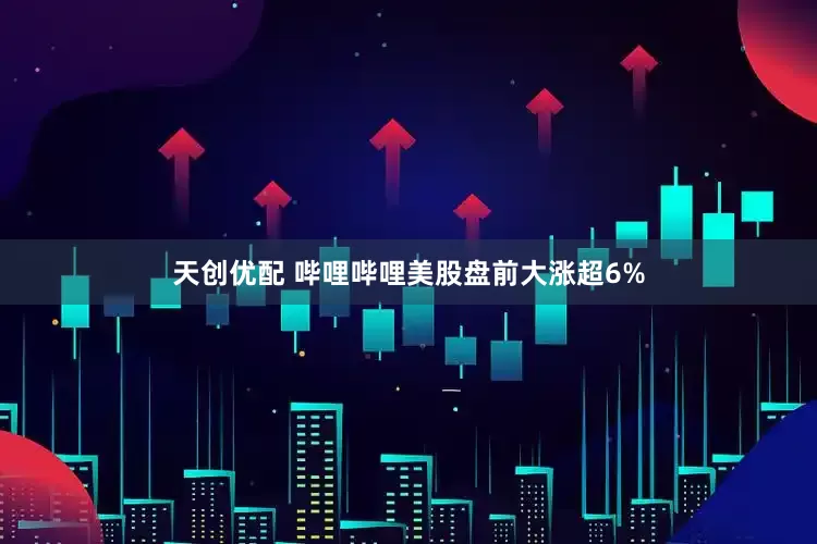 天创优配 哔哩哔哩美股盘前大涨超6%