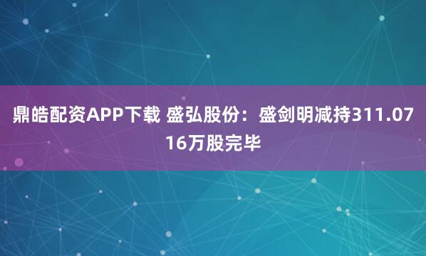 鼎皓配资APP下载 盛弘股份：盛剑明减持311.0716万股完毕