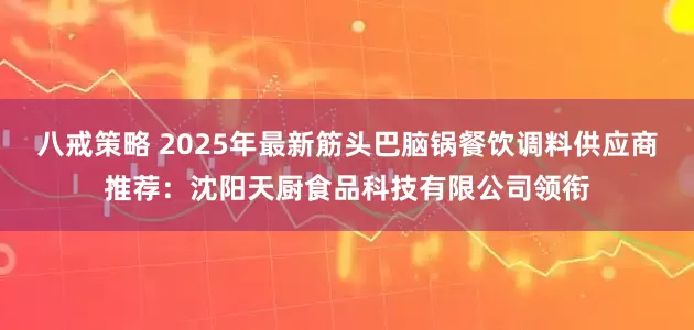 八戒策略 2025年最新筋头巴脑锅餐饮调料供应商推荐：沈阳天厨食品科技有限公司领衔
