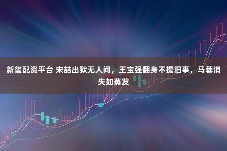 新玺配资平台 宋喆出狱无人问，王宝强翻身不提旧事，马蓉消失如蒸发