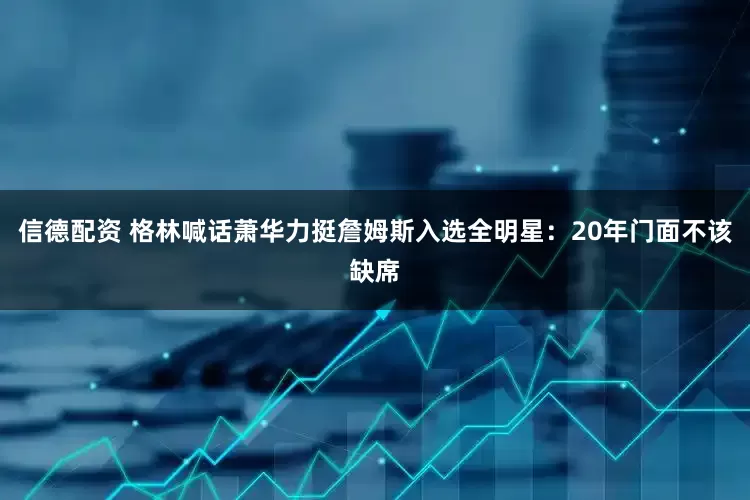 信德配资 格林喊话萧华力挺詹姆斯入选全明星：20年门面不该缺席