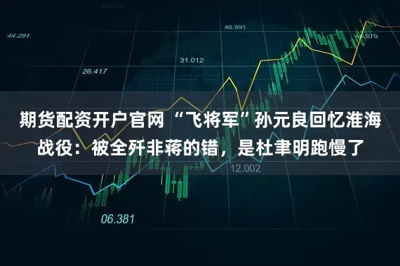 期货配资开户官网 “飞将军”孙元良回忆淮海战役：被全歼非蒋的错，是杜聿明跑慢了