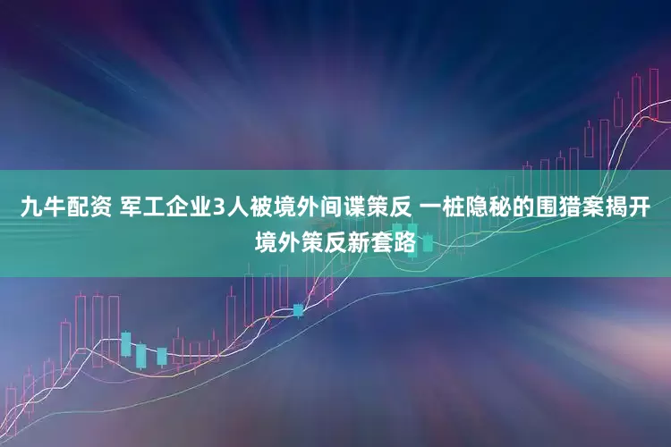 九牛配资 军工企业3人被境外间谍策反 一桩隐秘的围猎案揭开境外策反新套路