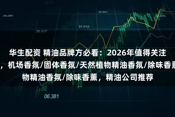 华生配资 精油品牌方必看：2026年值得关注的水性ODM厂商，机场香氛/固体香氛/天然植物精油香氛/除味香薰，精油公司推荐