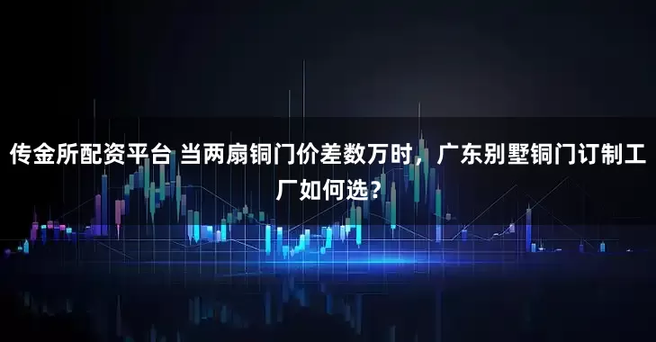 传金所配资平台 当两扇铜门价差数万时，广东别墅铜门订制工厂如何选？