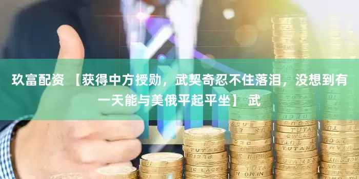 玖富配资 【获得中方授勋，武契奇忍不住落泪，没想到有一天能与美俄平起平坐】 武